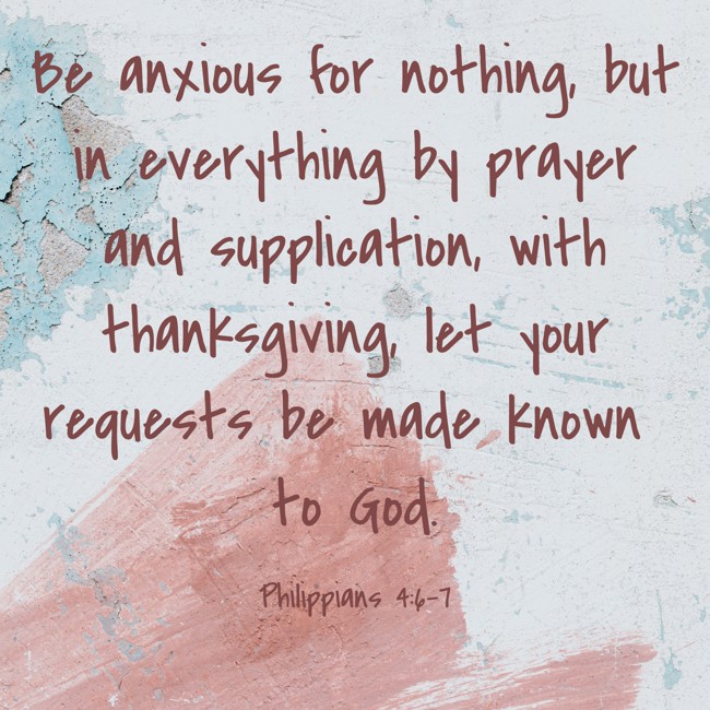 Be anxious for nothing, but in everything by prayer and supplication, with thanksgiving, let your requests be made known to God. - Philippians 4:6-7