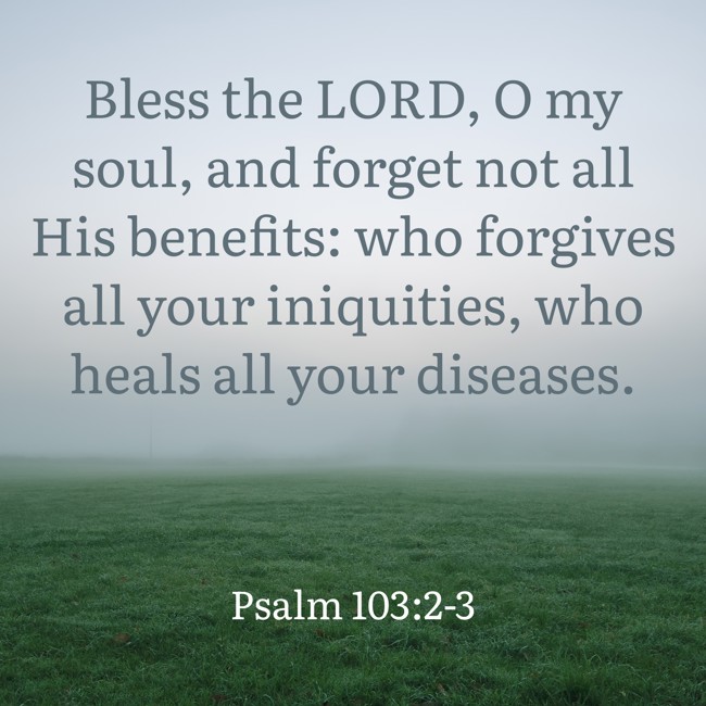 Bless the LORD, O my soul, and forget not all His benefits: who forgives all your iniquities, who heals all your diseases. - Psalm 103:2-3