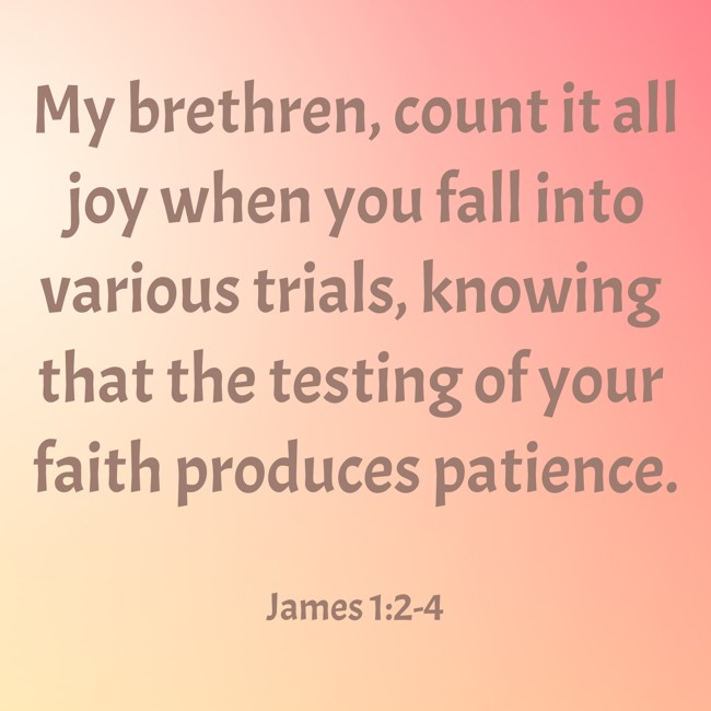 My brethren, count it all joy when you fall into various trials, knowing that the testing of your faith produces patience. - James 1:2-4