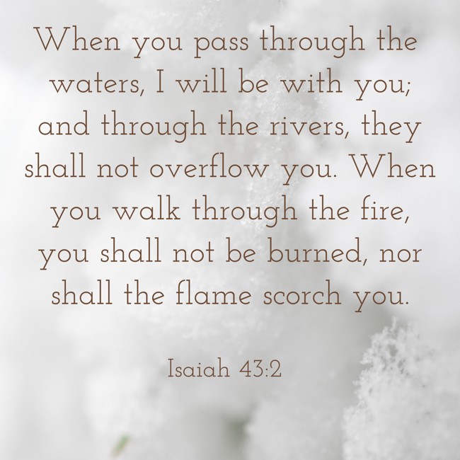 When you pass through the waters, I will be with you; and through the rivers, they shall not overflow you. When you walk through the fire, you shall not be burned, nor shall the flame scorch you. - Isaiah 43:2