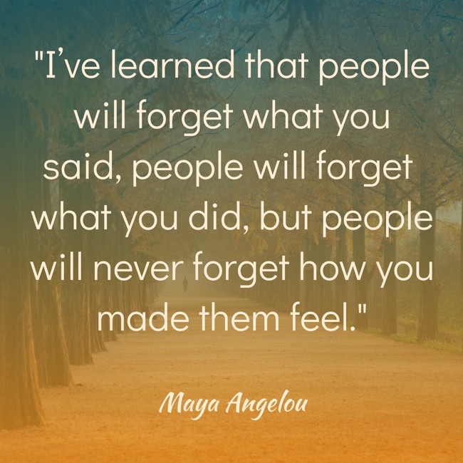 I’ve learned that people will forget what you said, people will forget what you did, but people will never forget how you made them feel. - Maya Angelou