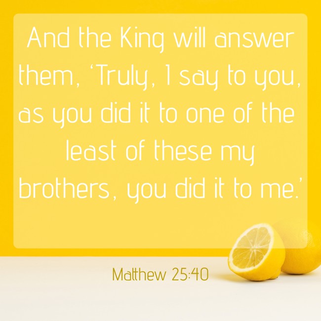 And the King will answer them, ‘Truly, I say to you, as you did it to one of the least of these my brothers, you did it to me.’ - Matthew 25:40