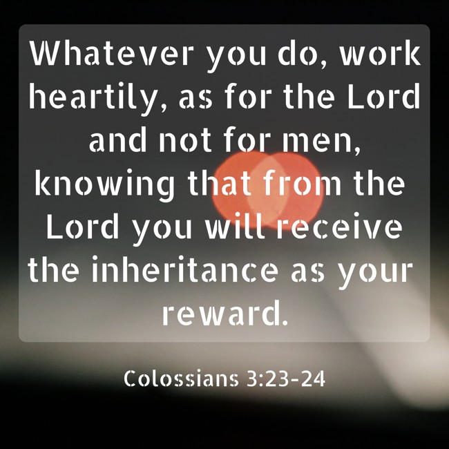Whatever you do, work heartily, as for the Lord and not for men, knowing that from the Lord you will receive the inheritance as your reward. - Colossians 3:23-24