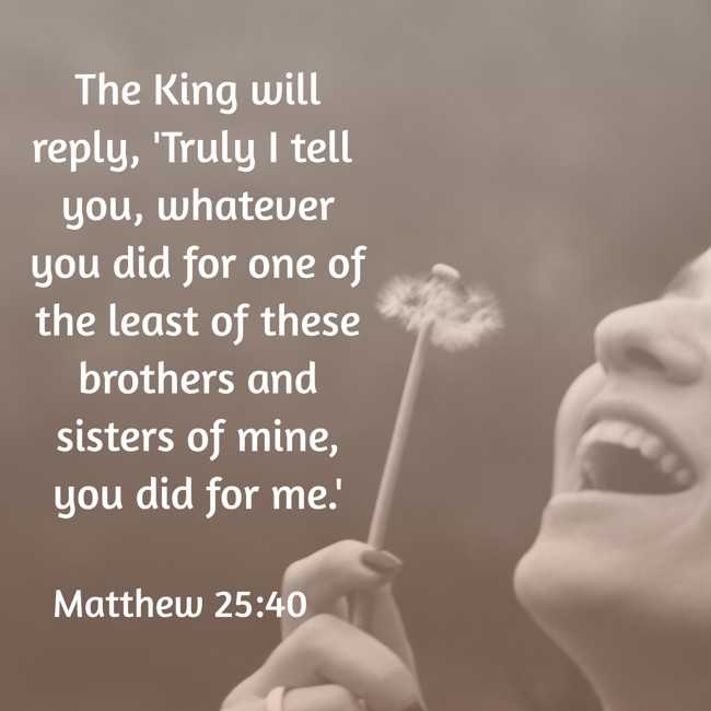 The King will reply, 'Truly I tell you, whatever you did for one of the least of these brothers and sisters of mine, you did for me.' - Matthew 25:40