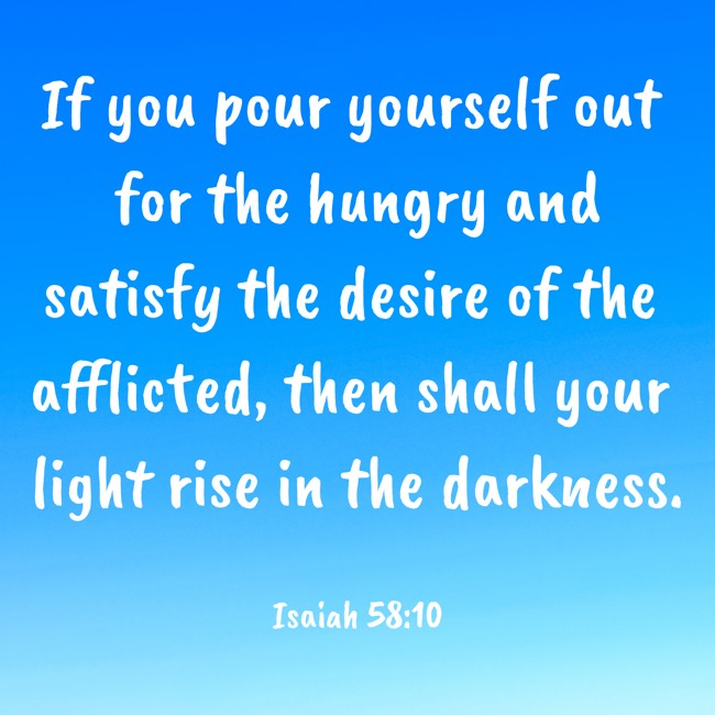If you pour yourself out for the hungry and satisfy the desire of the afflicted, then shall your light rise in the darkness. - Isaiah 58:10