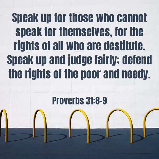 Speak up for those who cannot speak for themselves, for the rights of all who are destitute. Speak up and judge fairly; defend the rights of the poor and needy. - Proverbs 31:8-9