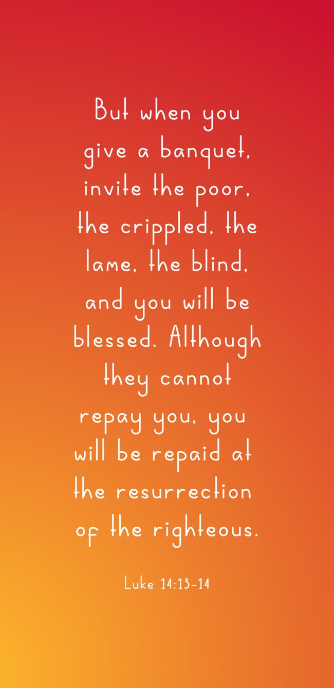 But when you give a banquet, invite the poor, the crippled, the lame, the blind, and you will be blessed. Although they cannot repay you, you will be repaid at the resurrection of the righteous. - Luke 14:13-14