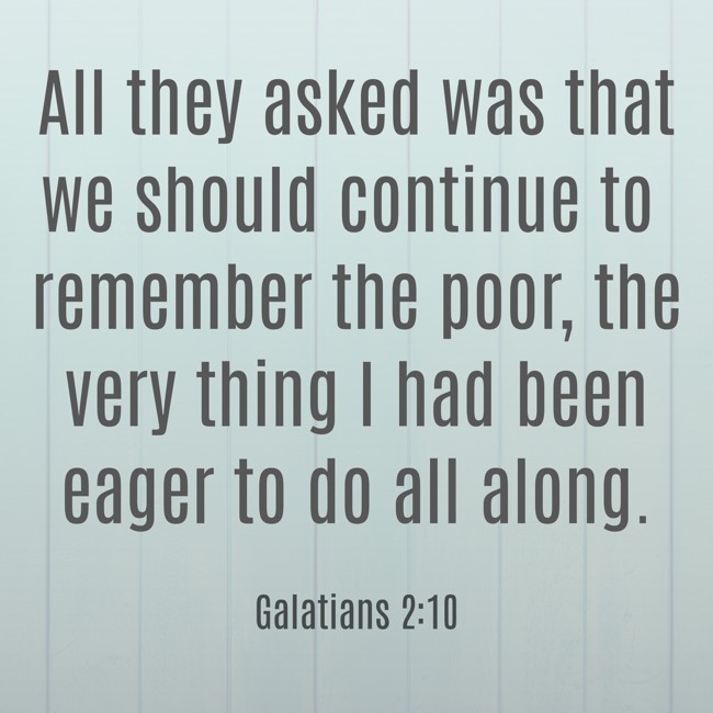 All they asked was that we should continue to remember the poor, the very thing I had been eager to do all along. - Galatians 2:10