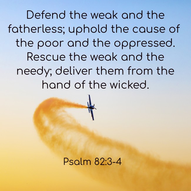 Defend the weak and the fatherless; uphold the cause of the poor and the oppressed. Rescue the weak and the needy; deliver them from the hand of the wicked. - Psalm 82:3-4