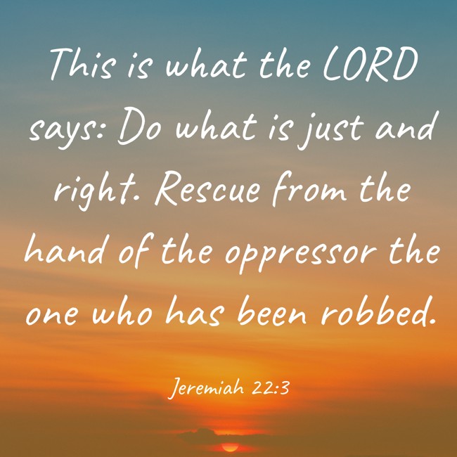 This is what the LORD says: Do what is just and right. Rescue from the hand of the oppressor the one who has been robbed. - Jeremiah 22:3
