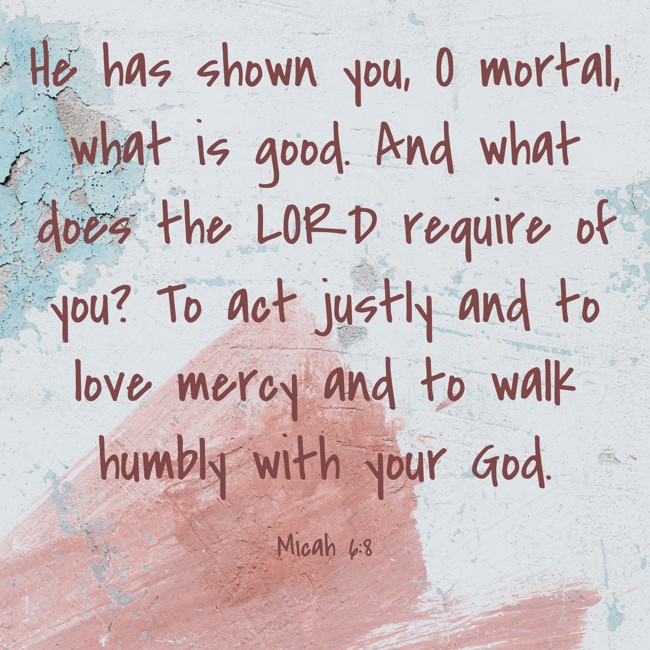 He has shown you, O mortal, what is good. And what does the LORD require of you? To act justly and to love mercy and to walk humbly with your God. - Micah 6:8