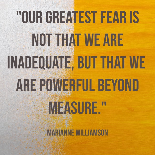 Our greatest fear is not that we are inadequate, but that we are powerful beyond measure. - Marianne Williamson