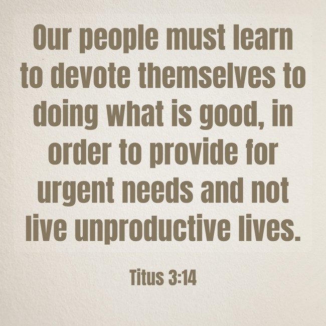 Our people must learn to devote themselves to doing what is good, in order to provide for urgent needs and not live unproductive lives. - Titus 3:14