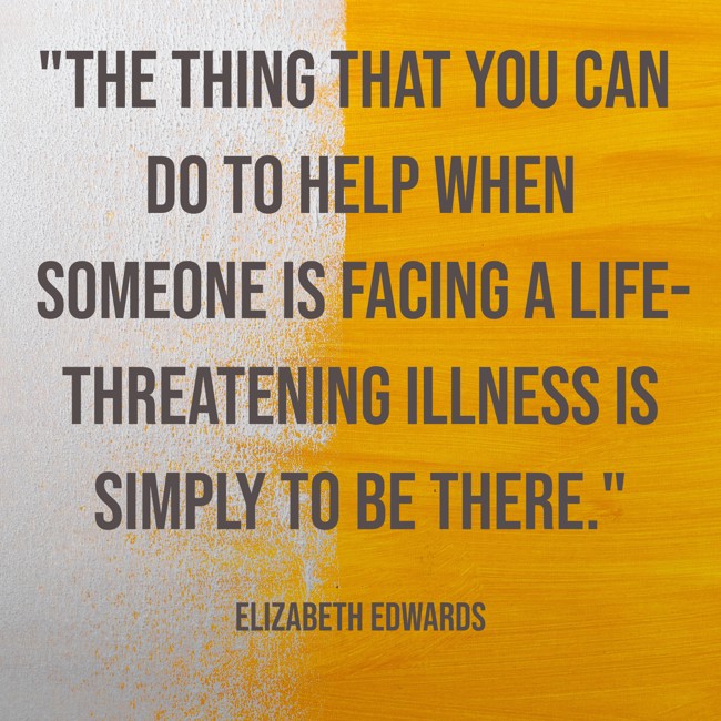 The thing that you can do to help when someone is facing a life-threatening illness is simply to be there. - Elizabeth Edwards
