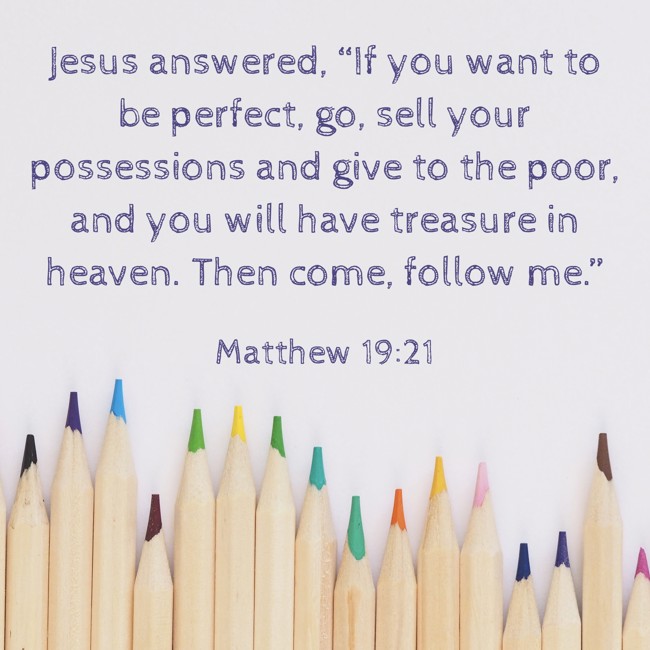 Jesus answered, “If you want to be perfect, go, sell your possessions and give to the poor, and you will have treasure in heaven. Then come, follow me.” - Matthew 19:21