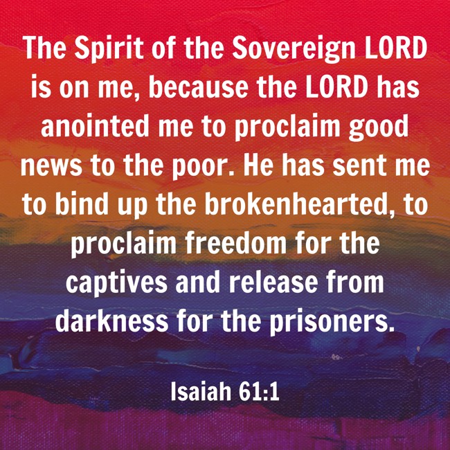 The Spirit of the Sovereign LORD is on me, because the LORD has anointed me to proclaim good news to the poor. He has sent me to bind up the brokenhearted, to proclaim freedom for the captives and release from darkness for the prisoners. - Isaiah 61:1