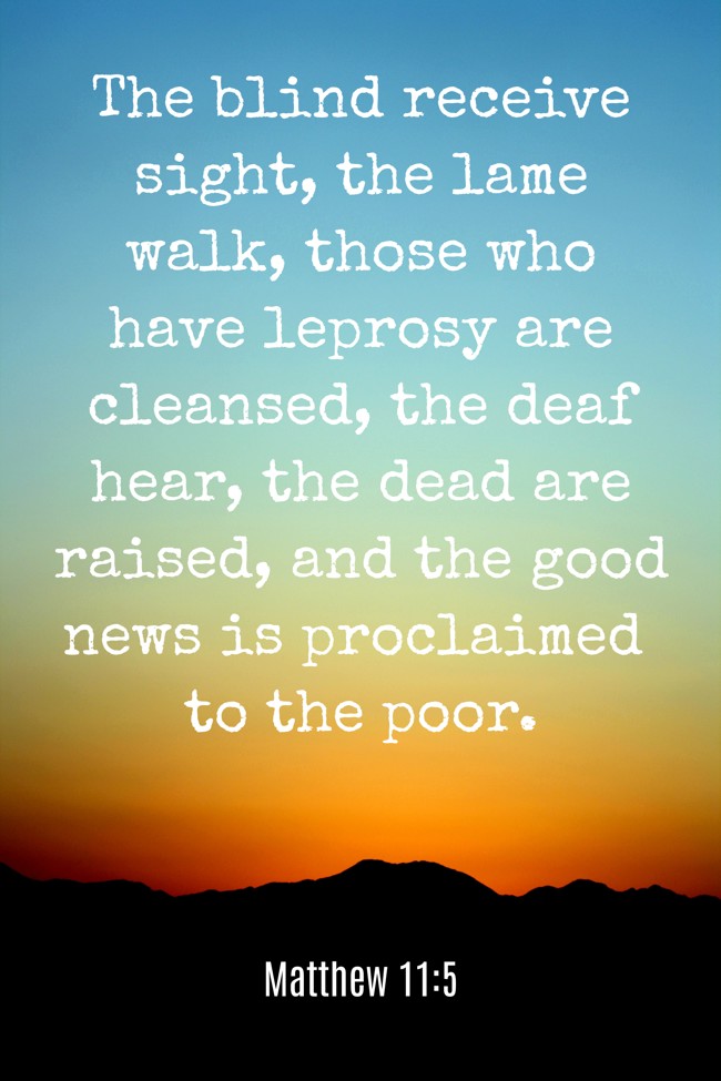 The blind receive sight, the lame walk, those who have leprosy are cleansed, the deaf hear, the dead are raised, and the good news is proclaimed to the poor. - Matthew 11:5
