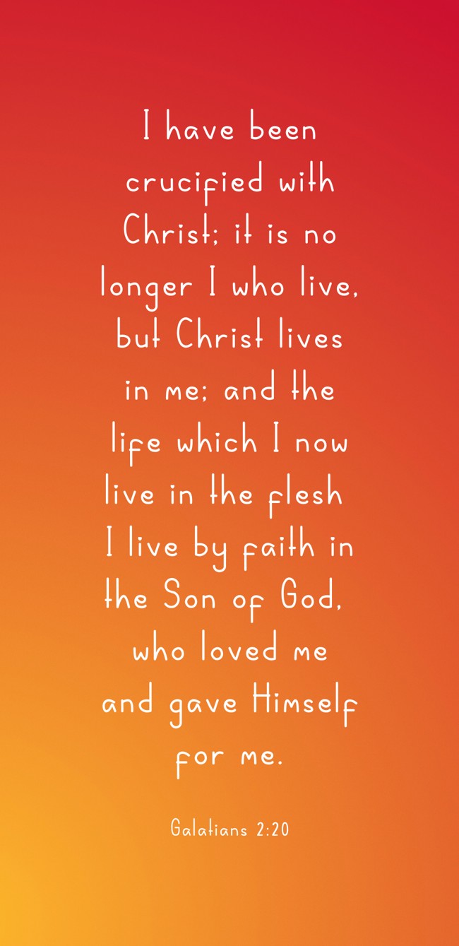I have been crucified with Christ; it is no longer I who live, but Christ lives in me; and the life which I now live in the flesh I live by faith in the Son of God, who loved me and gave Himself for me. - Galatians 2:20