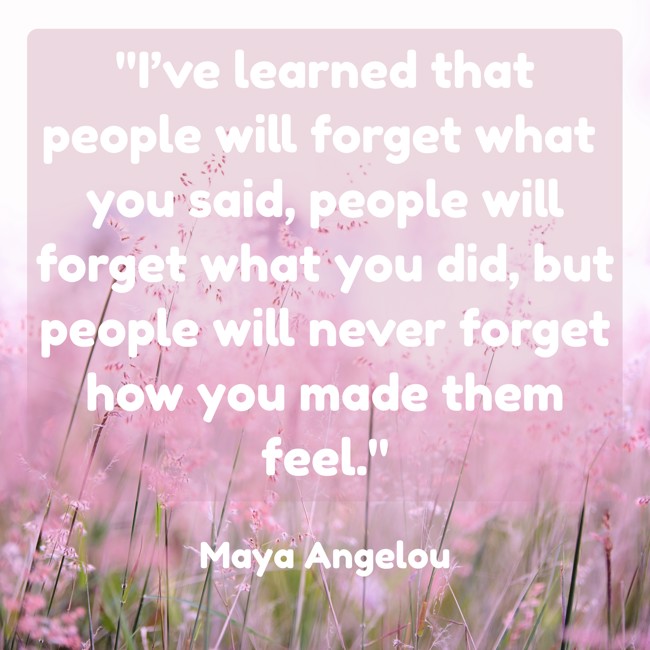 I’ve learned that people will forget what you said, people will forget what you did, but people will never forget how you made them feel. - Maya Angelou