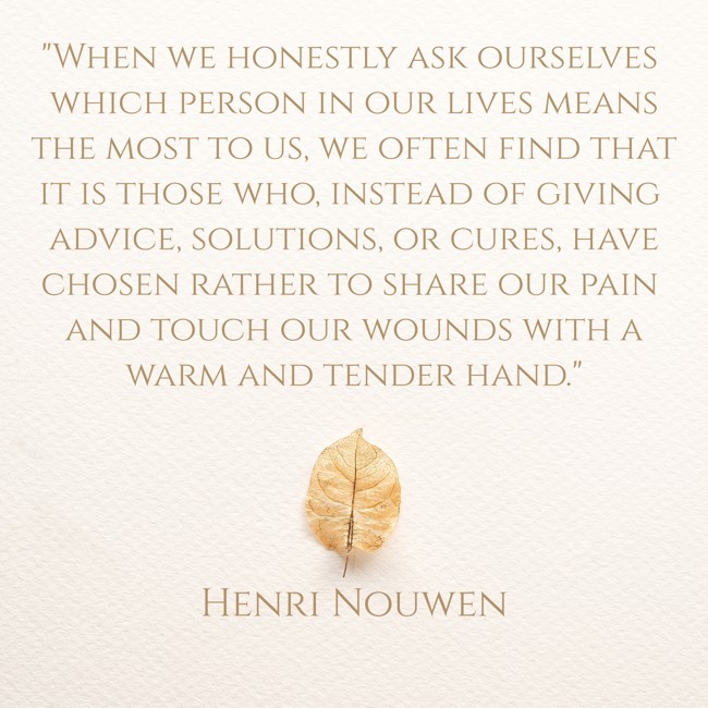 When we honestly ask ourselves which person in our lives means the most to us, we often find that it is those who, instead of giving advice, solutions, or cures, have chosen rather to share our pain and touch our wounds with a warm and tender hand. - Henri Nouwen