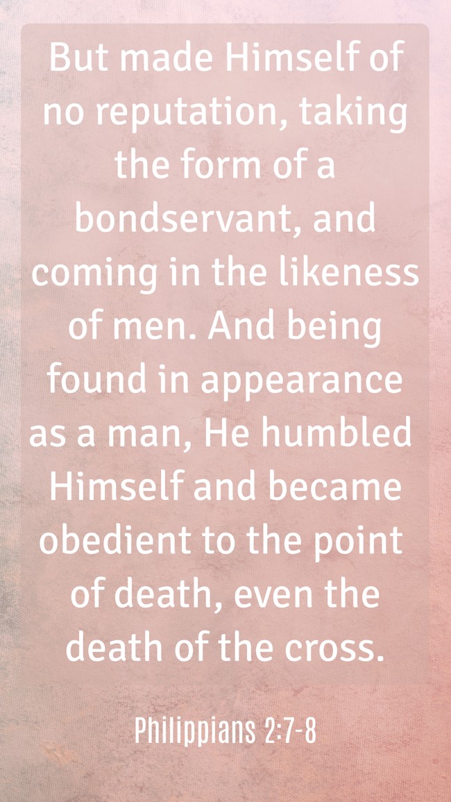 But made Himself of no reputation, taking the form of a bondservant, and coming in the likeness of men. And being found in appearance as a man, He humbled Himself and became obedient to the point of death, even the death of the cross. - Philippians 2:7-8
