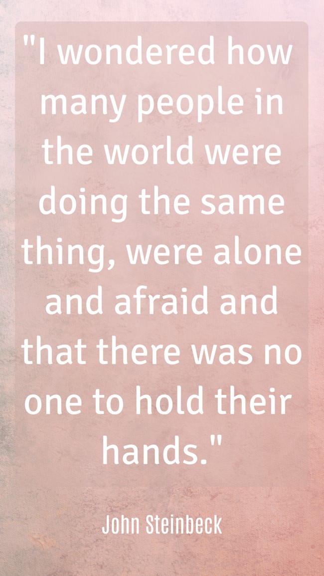 I wondered how many people in the world were doing the same thing, were alone and afraid and that there was no one to hold their hands. - John Steinbeck