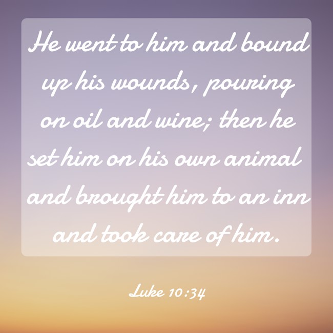 He went to him and bound up his wounds, pouring on oil and wine; then he set him on his own animal and brought him to an inn and took care of him. - Luke 10:34