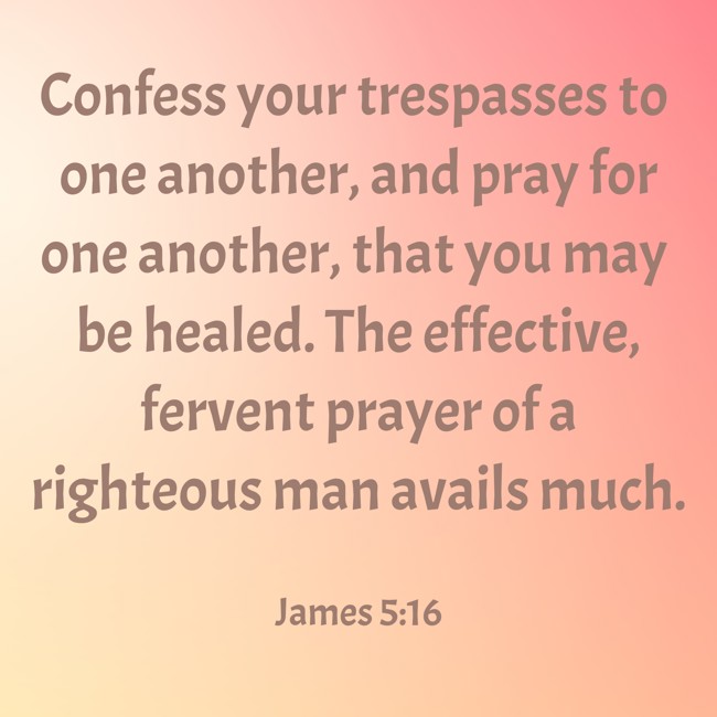 Confess your trespasses to one another, and pray for one another, that you may be healed. The effective, fervent prayer of a righteous man avails much. - James 5:16