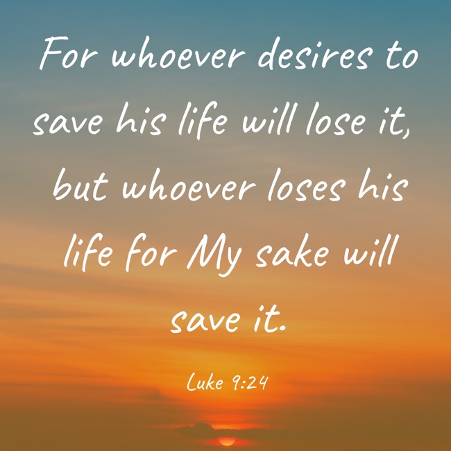 For whoever desires to save his life will lose it, but whoever loses his life for My sake will save it. - Luke 9:24