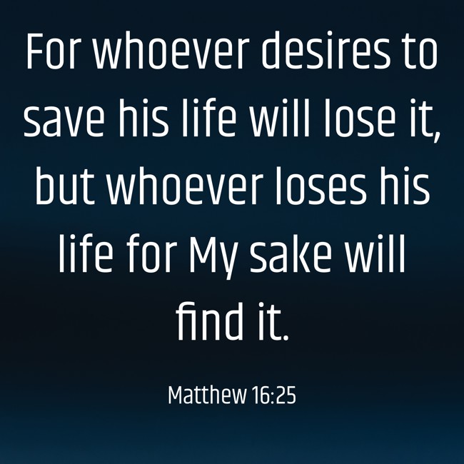For whoever desires to save his life will lose it, but whoever loses his life for My sake will find it. - Matthew 16:25