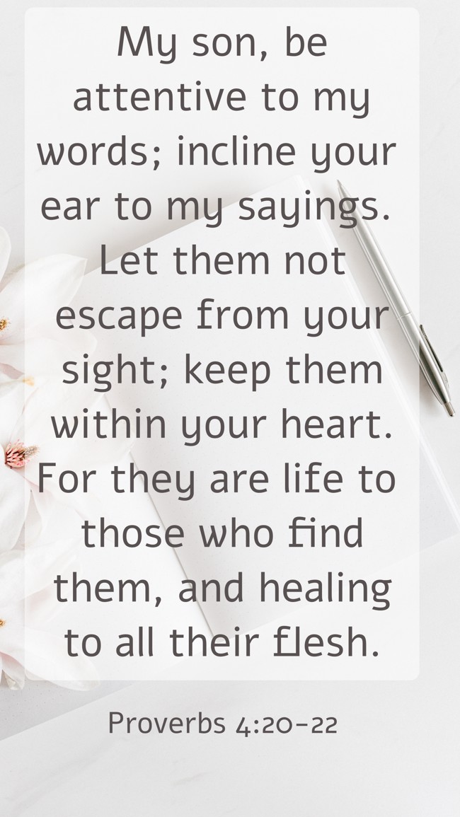 My son, be attentive to my words; incline your ear to my sayings. Let them not escape from your sight; keep them within your heart. For they are life to those who find them, and healing to all their flesh. - Proverbs 4:20-22
