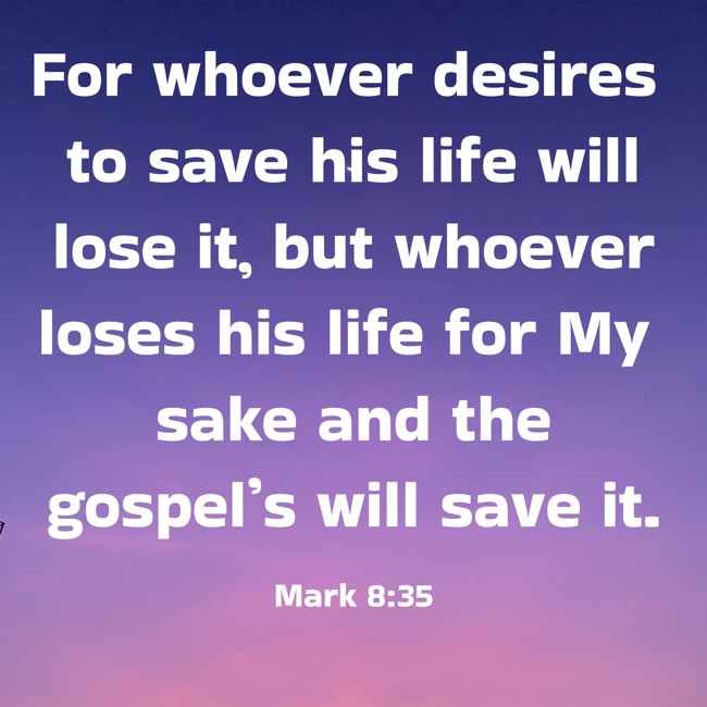 For whoever desires to save his life will lose it, but whoever loses his life for My sake and the gospel’s will save it. - Mark 8:35
