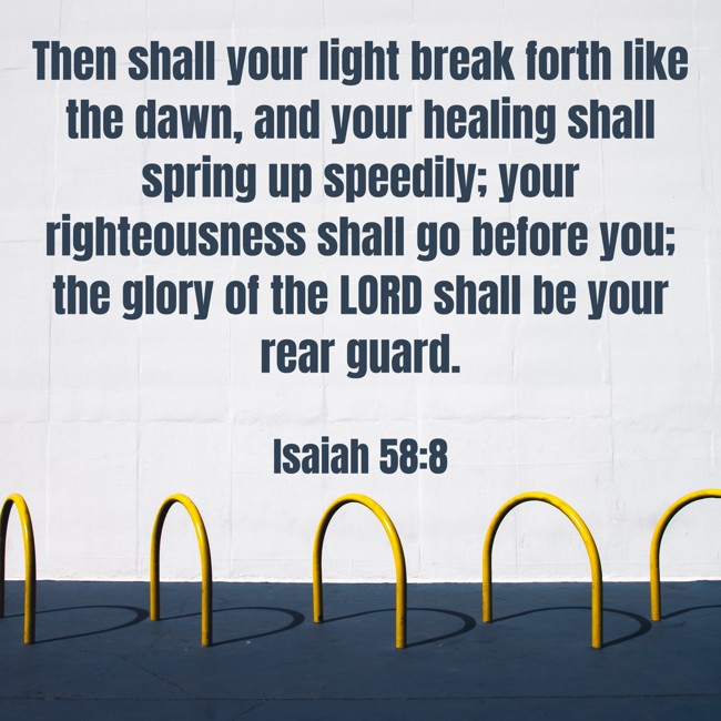 Then shall your light break forth like the dawn, and your healing shall spring up speedily; your righteousness shall go before you; the glory of the LORD shall be your rear guard. - Isaiah 58:8