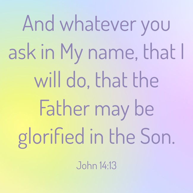 And whatever you ask in My name, that I will do, that the Father may be glorified in the Son. - John 14:13