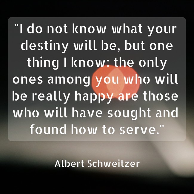 I do not know what your destiny will be, but one thing I know: the only ones among you who will be really happy are those who will have sought and found how to serve. - Albert Schweitzer