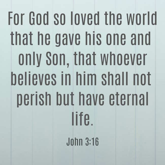 For God so loved the world that he gave his one and only Son, that whoever believes in him shall not perish but have eternal life. - John 3:16