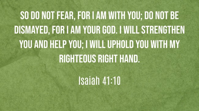 So do not fear, for I am with you; do not be dismayed, for I am your God. I will strengthen you and help you; I will uphold you with my righteous right hand. - Isaiah 41:10