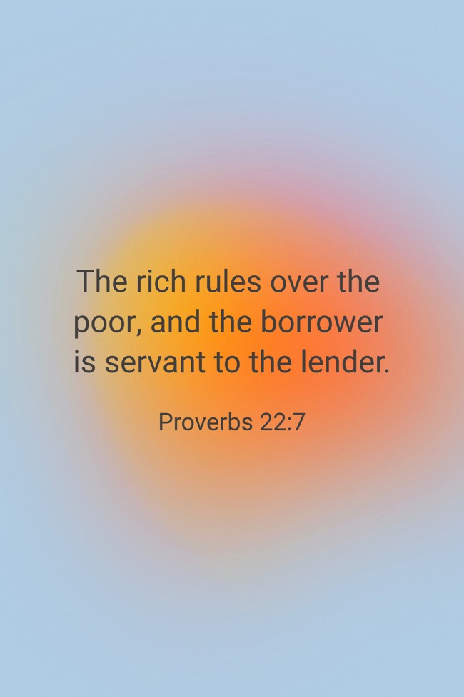 The rich rules over the poor, and the borrower is servant to the lender. - Proverbs 22:7