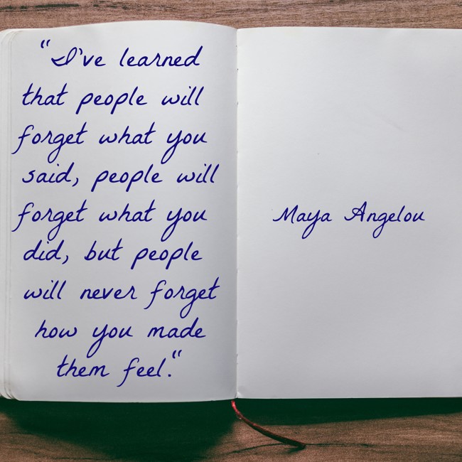 I've learned that people will forget what you said, people will forget what you did, but people will never forget how you made them feel. - Maya Angelou