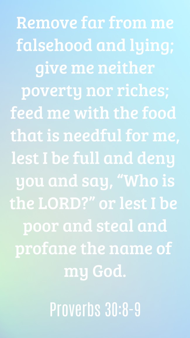 Remove far from me falsehood and lying; give me neither poverty nor riches; feed me with the food that is needful for me, lest I be full and deny you and say, “Who is the LORD?” or lest I be poor and steal and profane the name of my God. - Proverbs 30:8-9