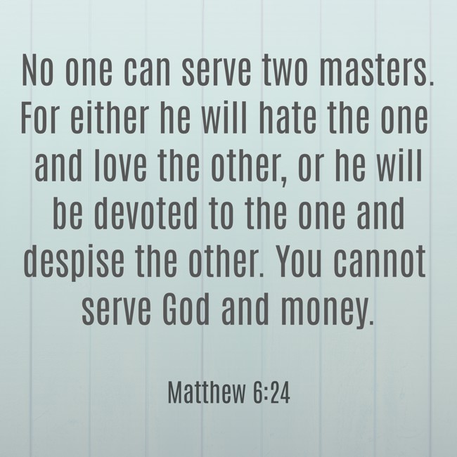 No one can serve two masters. For either he will hate the one and love the other, or he will be devoted to the one and despise the other. You cannot serve God and money. - Matthew 6:24