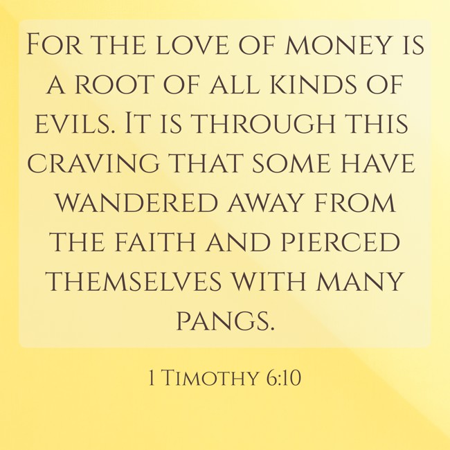 For the love of money is a root of all kinds of evils. It is through this craving that some have wandered away from the faith and pierced themselves with many pangs. - 1 Timothy 6:10