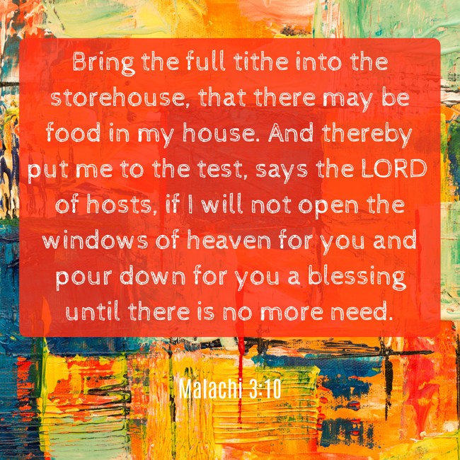Bring the full tithe into the storehouse, that there may be food in my house. And thereby put me to the test, says the LORD of hosts, if I will not open the windows of heaven for you and pour down for you a blessing until there is no more need. - Malachi 3:10