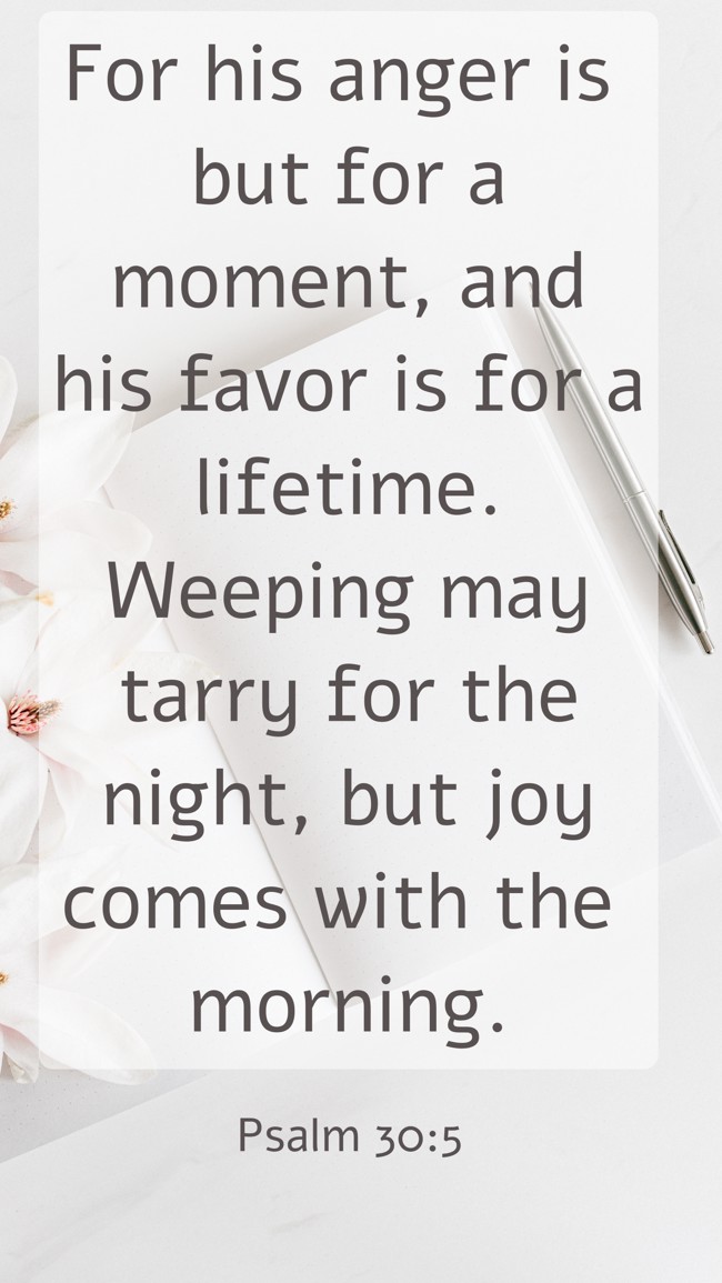 For his anger is but for a moment, and his favor is for a lifetime. Weeping may tarry for the night, but joy comes with the morning. - Psalm 30:5