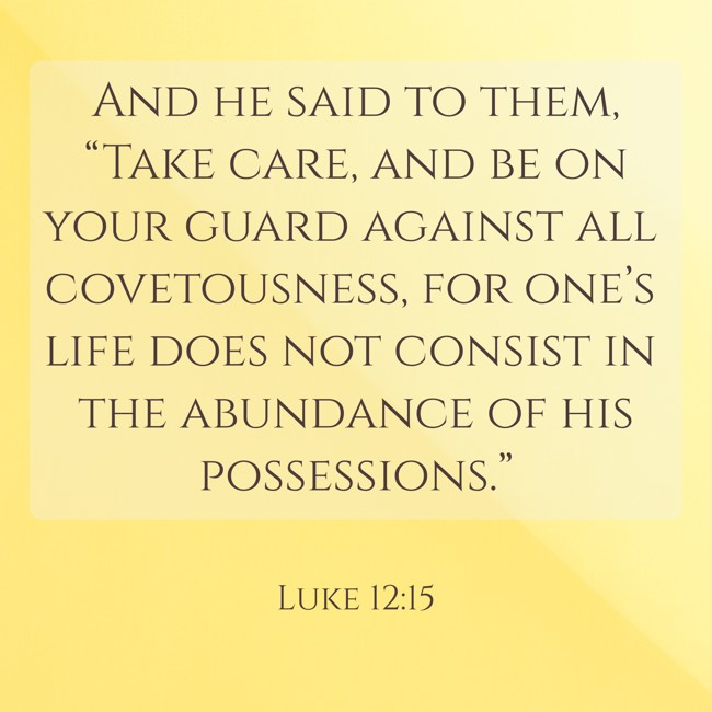 And he said to them, “Take care, and be on your guard against all covetousness, for one’s life does not consist in the abundance of his possessions.” - Luke 12:15