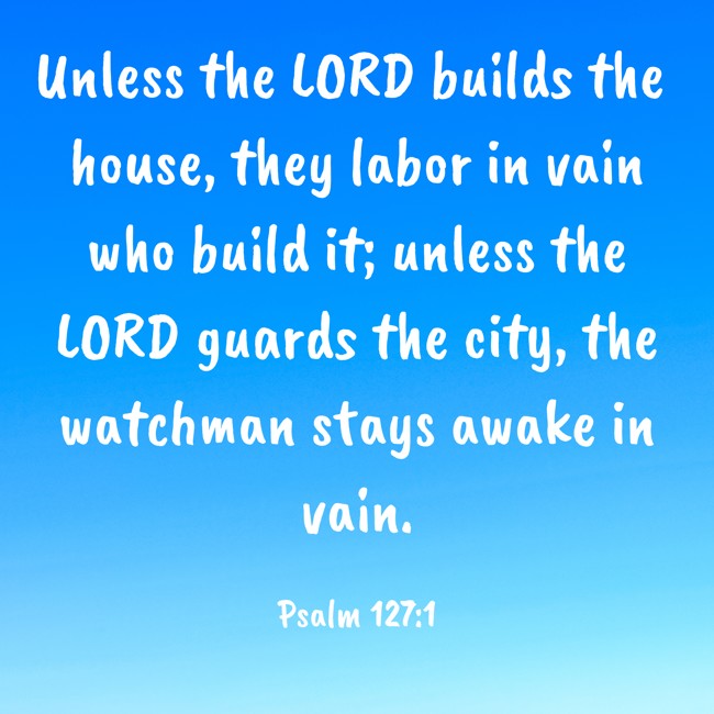 Unless the LORD builds the house, they labor in vain who build it; unless the LORD guards the city, the watchman stays awake in vain. - Psalm 127:1