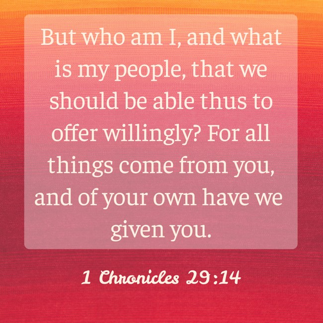 But who am I, and what is my people, that we should be able thus to offer willingly? For all things come from you, and of your own have we given you. - 1 Chronicles 29:14