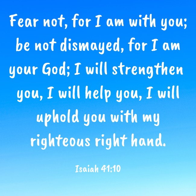 Fear not, for I am with you; be not dismayed, for I am your God; I will strengthen you, I will help you, I will uphold you with my righteous right hand. - Isaiah 41:10