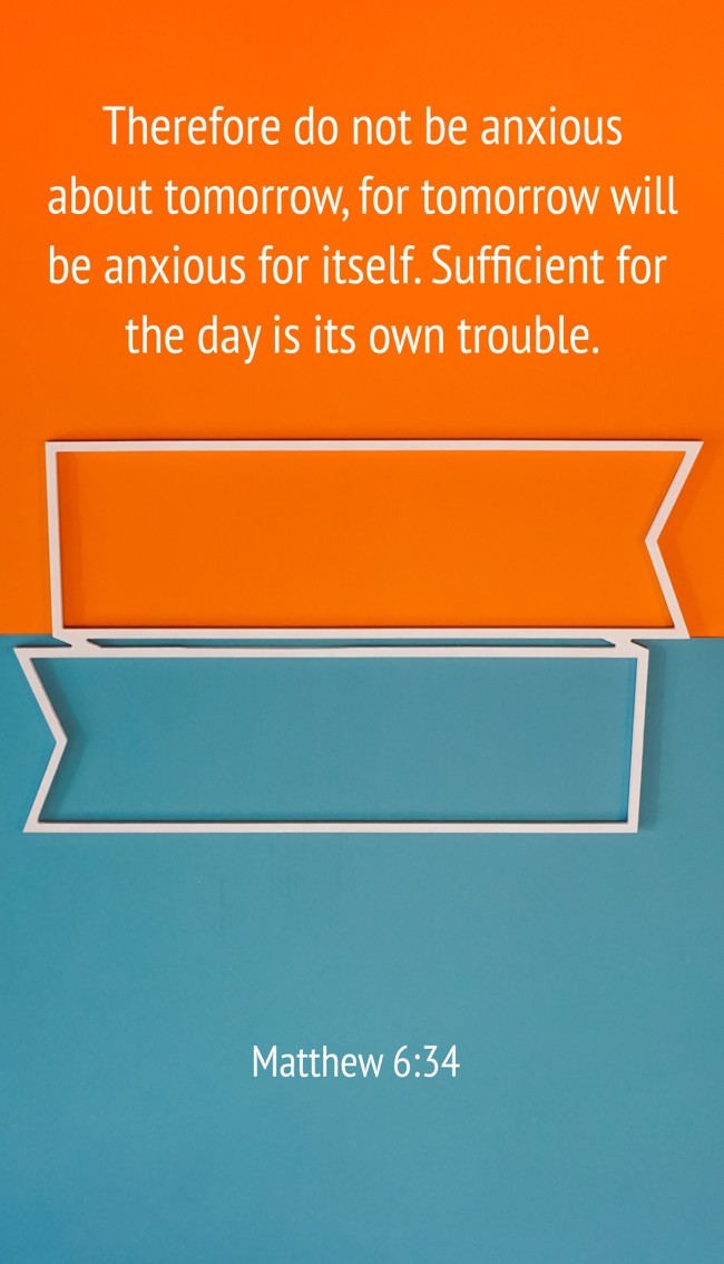 Therefore do not be anxious about tomorrow, for tomorrow will be anxious for itself. Sufficient for the day is its own trouble. - Matthew 6:34