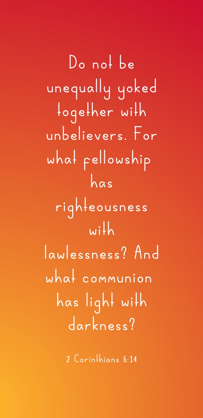 Do not be unequally yoked together with unbelievers. For what fellowship has righteousness with lawlessness? And what communion has light with darkness? - 2 Corinthians 6:14
